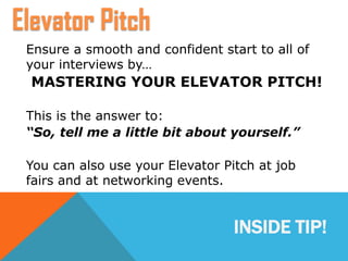 INSIDE TIP!
Ensure a smooth and confident start to all of
your interviews by…
MASTERING YOUR ELEVATOR PITCH!
This is the answer to:
“So, tell me a little bit about yourself.”
You can also use your Elevator Pitch at job
fairs and at networking events.
Elevator Pitch
 