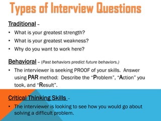 Traditional –
• What is your greatest strength?
• What is your greatest weakness?
• Why do you want to work here?
Behavioral – (Past behaviors predict future behaviors.)
• The interviewer is seeking PROOF of your skills. Answer
using PAR method: Describe the “Problem”, “Action” you
took, and “Result”.
Critical Thinking Skills –
• The interviewer is looking to see how you would go about
solving a difficult problem.
Types of Interview Questions
 