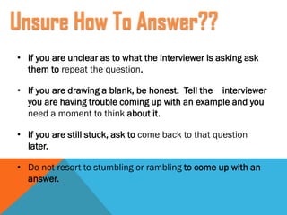 • If you are unclear as to what the interviewer is asking ask
them to repeat the question.
• If you are drawing a blank, be honest. Tell the interviewer
you are having trouble coming up with an example and you
need a moment to think about it.
• If you are still stuck, ask to come back to that question
later.
• Do not resort to stumbling or rambling to come up with an
answer.
Unsure How To Answer??
 