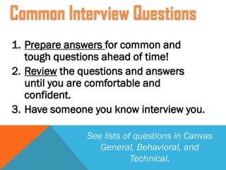 1. Prepare answers for common and
tough questions ahead of time!
2. Review the questions and answers
until you are comfortable and
confident.
3. Have someone you know interview you.
See lists of questions in Canvas
General, Behavioral, and
Technical.
Common Interview Questions
 