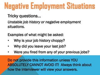 Tricky questions…
Unstable job history or negative employment
situations.
Examples of what might be asked:
• Why is your job history choppy?
• Why did you leave your last job?
• Were you fired from any of your previous jobs?
Do not provide this information unless YOU
ABSOLUTELY CANNOT AVOID IT! Always think about
how the interviewer will view your answers.
Negative Employment Situations
 