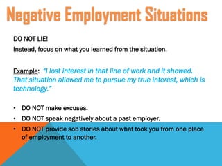 DO NOT LIE!
Instead, focus on what you learned from the situation.
Example: “I lost interest in that line of work and it showed.
That situation allowed me to pursue my true interest, which is
technology.”
• DO NOT make excuses.
• DO NOT speak negatively about a past employer.
• DO NOT provide sob stories about what took you from one place
of employment to another.
Negative Employment Situations
 
