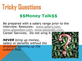 $$Money Talk$$
Be prepared with a salary range prior to the
interview. Resouces: www.salary.com,
www.glassdoor.com, www.payscale.com,
Career Services. Do not wing it.
NEVER bring up money,
salary or benefits without the
employer opening up the
subject first.
Tricky Questions
 