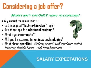 SALARY EXPECTATIONS
Ask yourself these questions:
 Is this a good “foot-in-the-door” op?
 Are there ops for additional training?
 What’s your commute?
 Will you be exposed to various technologies?
 What about benefits? Medical, Dental, 401K employer match
bonuses, flexible hours, work from home ops…
Considering a job offer?
Money isn’t the ONLY thing to consider!
 