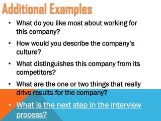• What do you like most about working for
this company?
• How would you describe the company’s
culture?
• What distinguishes this company from its
competitors?
• What are the one or two things that really
drive results for the company?
• What is the next step in the interview
process?
Additional Examples
 