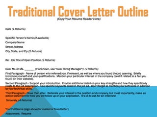 (Copy Your Resume Header Here)
Date (4 Returns)
Specific Person’s Name (if available)
Company Name
Street Address
City, State, and Zip (2 Returns)
Re: Job Title of Open Position (2 Returns)
Dear Mr. or Ms. _______ (if unknown, use “Dear Hiring Manager”): (2 Returns)
First Paragraph - Name of person who referred you, if relevant, as well as where you found the job opening. Briefly
introduce yourself and your qualifications. Mention your particular interest in the company (best if related to a fact you
found on their website).
Second Paragraph - Support your introduction. Provide additional detail on your key strengths and how they specifically
relate to the job description. Use specific keywords listed in the job ad. Don’t forget to mention your soft skills in addition
to your technical skills.
Third Paragraph - Close the Letter. Reiterate your interest in the position and company, but most importantly, make an
action statement for how you will follow up on your application. It’s ok to ask for an interview!
Sincerely, (4 Returns)
Your Full Name (sign above for mailed or faxed letter)
Attachment: Resume
Traditional Cover Letter Outline
 