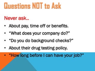 Never ask..
• About pay, time off or benefits.
• “What does your company do?”
• “Do you do background checks?”
• About their drug testing policy.
• “How long before I can have your job?”
Questions NOT to Ask
 