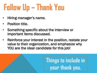 • Hiring manager’s name.
• Position title.
• Something specific about the interview or
important items discussed.
• Reinforce your interest in the position, restate your
value to their organization, and emphasize why
YOU are the ideal candidate for this job!
Follow Up – Thank You
Things to include in
your thank you.
 