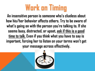 An insensitive person is someone who’s clueless about
how his/her behavior affects others. Try to be aware of
what’s going on with the person you’re talking to. If she
seems busy, distracted, or upset, ask if this is a good
time to talk. Even if you think what you have to say is
important, forcing her to listen on your terms won’t get
your message across effectively.
Work on Timing
 