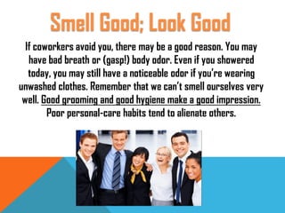 If coworkers avoid you, there may be a good reason. You may
have bad breath or (gasp!) body odor. Even if you showered
today, you may still have a noticeable odor if you’re wearing
unwashed clothes. Remember that we can’t smell ourselves very
well. Good grooming and good hygiene make a good impression.
Poor personal-care habits tend to alienate others.
Smell Good; Look Good
 