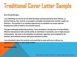 Dear Hiring Manager,
I am submitting my resume for the Web Developer position posted by Kiera Roberts, at
Centriq Training. Your need for an energetic and highly motivated team member caught my
attention. This position is an excellent opportunity to contribute my newly acquired
Development skills as listed in my enclosed resume.
Through challenging leadership positions, I have developed a strong sense of responsibility,
effective interpersonal skills and the ability to contribute to teamwork, even in high-pressure
environments. My tasks in the workplace are planned, organized, and completed in the
shortest, most efficient manner with great attention to detail.
I am enthusiastic about this position and would like to meet with you to discuss my
experience in relation to your needs further.
Very Respectfully,
Traditional Cover Letter Sample
See Cover Letter outline in Career Services Course
 
