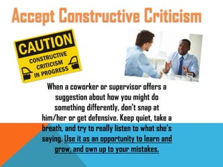 When a coworker or supervisor offers a
suggestion about how you might do
something differently, don’t snap at
him/her or get defensive. Keep quiet, take a
breath, and try to really listen to what she’s
saying. Use it as an opportunity to learn and
grow, and own up to your mistakes.
Accept Constructive Criticism
 