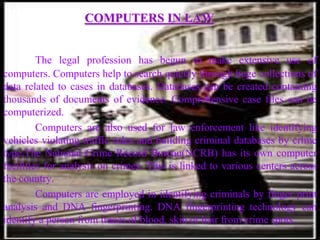 COMPUTERS IN LAW


         The legal profession has begun to make extensive use of
computers. Computers help to search quickly through huge collections of
data related to cases in databases. Databases can be created containing
thousands of documents of evidence. Comprehensive case files can be
computerized.
         Computers are also used for law enforcement like identifying
vehicles violating traffic rules and building criminal databases by crime
type.The National Crime Record Bureau(NCRB) has its own computer
facilities for analysis on crimes. This is linked to various centers across
the country.
         Computers are employed in identifying criminals by finger print
analysis and DNA fingerprinting. DNA fingerprinting technology can
identify a person from traces of blood, skin or hair from crime spots.
 