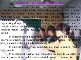 COMPUTERS IN ENGINEERING
        A computer can be used to perform long sequence of
computation that could never be performed by people, because of human
tendency to commit errors. Such situations commonly arise in
Mathematics and Engineering. Computers are used mainly to solve
mathematical problems in engineering. They are also used as a tool for
engineering design. The advantage of using computers in this context is
that of speed and accuracy. Computers can be used to simulate models of
machine before they are actually built. This helps to improve their
design.
        In Electronics Engineering, Computers are used for design and
analysis of circuits. Software is available for circuit design. This helps to
study a circuit without actually assembling it.
        In Nuclear Engineering, computers are used to control reactors
using robots.
        In Mechanical Engineering, computers are used to calculate the
load, stress and strain to determine material strength requirements.
 