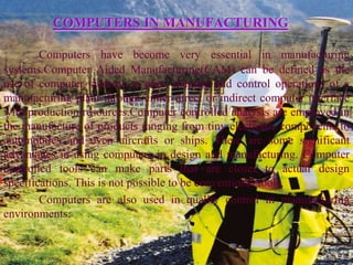 COMPUTERS IN MANUFACTURING

        Computers have become very essential in manufacturing
systems.Computer Aided Manufacturing(CAM) can be defined as the
use of computer systems to plan, manage and control operations of a
manufacturing plant through either direct or indirect computer interface
with production resources.Computer controlled analysis are employed in
the manufacture of products ranging from tiny electronic components to
automobiles and even aircrafts or ships. There are some significant
advantages in using computers in design and manufacturing. Computer
controlled tools can make parts that are closer to actual design
specifications. This is not possible to be conventional tools.
        Computers are also used in quality control in manufacturing
environments.
 
