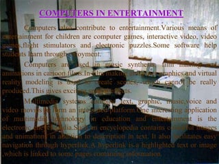 COMPUTERS IN ENTERTAINMENT
        Computers also contribute to entertainment.Various means of
entertainment for children are computer games, interactive video, video
games,flight stimulators and electronic puzzles.Some software help
students learn through enjoyment.
        Computers are used in music synthesis, film making and
animations in cartoon films.In film making computer graphics and virtual
reality modeling is used to create scenes, which cannot be really
produced.This gives exciting special effects.
        Multimedia systems combine text, graphic, music,voice and
video movies to form an integrated platform.One interesting application
of multimedia technology in education and entertainment is the
electronic encyclopedia.Such an encyclopedia contains colourful images
and animations in addition to description in text. It also facilitates easy
navigation through hyperlink.A hyperlink is a highlighted text or image
,which is linked to some pages containing information.
 