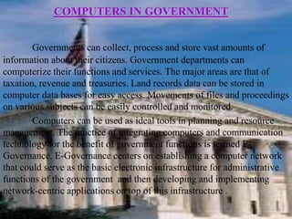 COMPUTERS IN GOVERNMENT


        Governments can collect, process and store vast amounts of
information about their citizens. Government departments can
computerize their functions and services. The major areas are that of
taxation, revenue and treasuries. Land records data can be stored in
computer data bases for easy access. Movements of files and proceedings
on various subjects can be easily controlled and monitored.
        Computers can be used as ideal tools in planning and resource
management. The practice of integrating computers and communication
technology for the benefit of government functions is termed E-
Governance. E-Governance centers on establishing a computer network
that could serve as the basic electronic infrastructure for administrative
functions of the government and then developing and implementing
network-centric applications on top of this infrastructure .
 