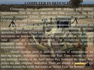COMPUTER IN DEFENCE
         Computers have a connection with defence and military
organizations from the early days of their first generation. The first
electronic computer ENIAC (Electronic Numerical Integrator And
Calculator) was used to compute artillery shell trajectories .
         Today computers on–board ship, submarines and airplanes are
linked to land based control facilities for coordinating military
operations. Real time system have been employed in monitoring military
movements on boarders and strategically important places. Missile and
radar systems are computer controlled. The tremendous speed of
computers make it suitable to give immediate response to actions
required in defence.
         Missile systems need to perform millions of computations for
tracking targets. Anti-missile systems use Real Time systems to track
and intercept missiles in the itself before they bombard the target. War
planes are also computer controlled. There are already a number of spy
satellites around the world that works as ‘Secret Eyes’ for defence.
 