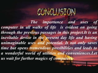 The importance and uses of
computer in all walks of life is evident on going
through the previous passages in this project.It is an
inevitable device in the present day life and having
unimaginable uses and potential. It not only saves
time but opens tremendous possibilities and leads to
a wonderful world of utilities and conveniences.Let
us wait for further magics of computers.
 