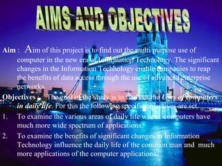 Aim : Aim of this project is to find out the multi purpose use of
    computer in the new era of Information Technology. The significant
    changes in the Information Technology enable companies to reap
    the benefits of data access through the use of advanced enterprise
    networks.
Objectives : The goal of the study is to find out the Uses of computers
    in daily life. For this the following specific objectives are set.
1. To examine the various areas of daily life where computers have
    much more wide spectrum of applications.
2. To examine the benefits of significant changes in Information
    Technology influence the daily life of the common man and much
    more applications of the computer applications.
 