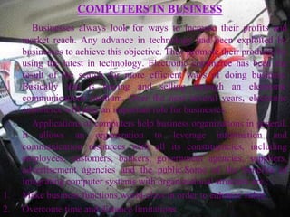 COMPUTERS IN BUSINESS
        Businesses always look for ways to increase their profits and
     market reach. Any advance in technology had been exploited by
     businesses to achieve this objective. They promote their products by
     using the latest in technology. Electronic commerce has been the
     result of the search for more efficient ways of doing business.
     Basically this is buying and selling through an electronic
     communications medium. Over the next several years, electronic
     commerce will play an important role for businesses.
        Applications of computers help business organizations in general.
     It allows an organization to leverage information and
     communication resources with all its constituencies, including
     employees, customers, bankers, government agencies, suppliers,
     advertisement agencies and the public.Some of the benefits of
     integrating computer systems with organizational structure are :
1.   Make business functions world-class in order to enhance value.
2.   Overcome time and distance limitations
 
