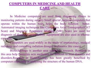 COMPUTERS IN MEDICINE AND HEALTH
                    CARE

        In Medicine computers are used from diagnosing illness to
monitoring patients during surgery.Small special purpose computers that
operate within the human body helps the body function better.
Automated imaging techniques like Computers Axial Tomography(CAT
Scan) and Magnetic Resonance Imaging (MRI Scan) are used for
diagnosis of diseases.Computerized equipment are also used in trauma-
care unit.
        Computers are used widely in the study of immunology, medical
radiology and computing radiation dosages in diseases like cancer.
        Biotechnology is another area related to research. Research in
this area help formulate new medicines for difficult to treat diseases and
disorders.Research in Biotechnology has been greatly benefited by
computers especially in analyzing the structure of the human DNA.
 