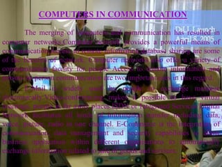 COMPUTERS IN COMMUNICATION

        The merging of computers and communication has resulted in
computer networks.Computer network provides a powerful means of
communication.Access to remote information,database sharing are some
of the benefits of network. Computer networks also offer a variety of
communication facility for people Access to remote information and
person- to-person communication are two important uses in this regard.
        E-Mail is widely used by people to exchange message
electronically.Video-conferencing makes it possible to have virtual
meetings, people in far away places.ISDN or Integrated Services Digital
Network facilitates all kinds of information transfer including data,
voice, picture, radio in one channel. E-Commerce is the integration of
communication, data management and security capabilities to allow
business application within different organisations to automatically
exchange information related to sale of goods and services.
 