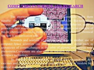 COMPUTERS IN SCIENCE AND RESEARCH

        The enormous speed and accuracy of computers make them
suitable for applications in scientific research.In Bio-technology
computers are used in the study on analysis of genetic behavior, study of
genes and their structures. The ‘Human genome project’ is an example of
this.In chemical research, molecular modeling and study of chemical
reaction is an application area.
        Research and analysis of Astronomical data is another use of
computer.Space scientists can predict events that may occur such as
appearance of comets,changes in the orbit of planets and various solar
phenomena.Computers are also used in research for new materials in
aerospace technology.
         In Medical field computers are used for research for new
vaccines and diagnosis of diseases.Computers are used in modern bio-
medical instrumentation.
 