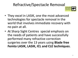 Refractive/Spectacle Removal
• They excel in LASIK, one the most advanced
technologies for spectacle removal in the
world that involves immediate recovery with
no pain at all.
• At Sharp Sight Centres special emphasis on
the needs of patients and have successfully
performed many refractive correction
surgeries over the 13 years using Blade free
Femto LASIK, LASIK, ICL and CLE techniques.
10
 