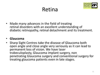 Retina
• Made many advances in the field of treating
retinal disorders with an excellent understanding of
diabetic retinopathy, retinal detachment and its treatment.
• Glaucoma
• Sharp Sight Centres take the disease of Glaucoma both
open angle and close angle very seriously as it can lead to
permanent loss of vision. We have laser
trabeculoplasty, Glaucoma implant surgery, non
penetrating Glaucoma surgery and conventional surgery for
treating glaucoma patients even in late stages.
11
 