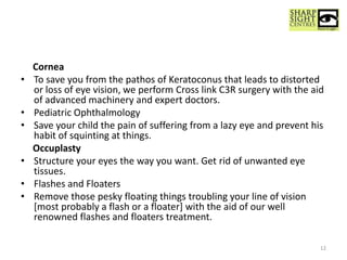 Cornea
• To save you from the pathos of Keratoconus that leads to distorted
or loss of eye vision, we perform Cross link C3R surgery with the aid
of advanced machinery and expert doctors.
• Pediatric Ophthalmology
• Save your child the pain of suffering from a lazy eye and prevent his
habit of squinting at things.
Occuplasty
• Structure your eyes the way you want. Get rid of unwanted eye
tissues.
• Flashes and Floaters
• Remove those pesky floating things troubling your line of vision
[most probably a flash or a floater] with the aid of our well
renowned flashes and floaters treatment.
12
 