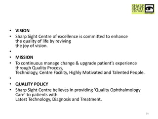 • VISION
• Sharp Sight Centre of excellence is committed to enhance
the quality of life by reviving
the joy of vision.
•
• MISSION
• To continuous manage change & upgrade patient’s experience
through Quality Process,
Technology, Centre Facility, Highly Motivated and Talented People.
•
• QUALITY POLICY
• Sharp Sight Centre believes in providing ‘Quality Ophthalmology
Care’ to patients with
Latest Technology, Diagnosis and Treatment.
14
 
