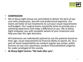 • COMPASSION
• We at Sharp Sight Group are committed to deliver the best of eye
care with compassion, warmth and professional expertise. Our
teams will tailor all out treatments to suit your visual requirements
and budgets. Our surgical teams constantly strive to provide you a
satisfying experience and make a difference to you. We at Sharp
Sight empower you with complete details of your treatment and
help you take the right decisions.
All treatments are individually tailored to suit the patients based on
their age, visual requirements & financial ability to spend, etc. As a
part of social responsibility we conduct regular eye camps, public
lectures on eye care awareness conduct free/subsidized surgeries
for under privileged of the society.
• At Sharp Sight Centres "We look after you".
15
 