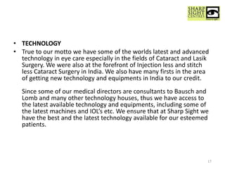 • TECHNOLOGY
• True to our motto we have some of the worlds latest and advanced
technology in eye care especially in the fields of Cataract and Lasik
Surgery. We were also at the forefront of Injection less and stitch
less Cataract Surgery in India. We also have many firsts in the area
of getting new technology and equipments in India to our credit.
Since some of our medical directors are consultants to Bausch and
Lomb and many other technology houses, thus we have access to
the latest available technology and equipments, including some of
the latest machines and IOL’s etc. We ensure that at Sharp Sight we
have the best and the latest technology available for our esteemed
patients.
17
 