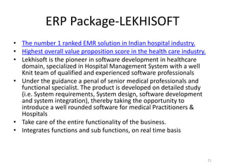 ERP Package-LEKHISOFT
• The number 1 ranked EMR solution in Indian hospital industry.
• Highest overall value proposition score in the health care industry.
• Lekhisoft is the pioneer in software development in healthcare
domain, specialized in Hospital Management System with a well
Knit team of qualified and experienced software professionals
• Under the guidance a penal of senior medical professionals and
functional specialist. The product is developed on detailed study
(i.e. System requirements, System design, software development
and system integration), thereby taking the opportunity to
introduce a well rounded software for medical Practitioners &
Hospitals
• Take care of the entire functionality of the business.
• Integrates functions and sub functions, on real time basis
21
 