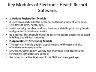 Key Modules of Electronic Health Record
Software.
• 1. Patient Registration Module
• A user can insert/ edit the personal details of a patient with ease.
The date of birth, name, age,
• social security number, address, insurance details, pharmacy details
and guarantor details can easily
• be entered. This module makes it easier to access details to be used
in billing and clinical modules.
• 2. Appointment Scheduling Module
• The user can handle patient appointments with ease and also
effectively manage provider
• schedules. Views (daily, weekly and monthly), visit profiles and
scheduling templates are some of
• the other attractive features of this EMR software package.
24
 