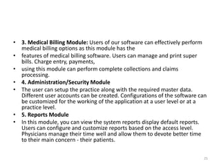 • 3. Medical Billing Module: Users of our software can effectively perform
medical billing options as this module has the
• features of medical billing software. Users can manage and print super
bills. Charge entry, payments,
• using this module can perform complete collections and claims
processing.
• 4. Administration/Security Module
• The user can setup the practice along with the required master data.
Different user accounts can be created. Configurations of the software can
be customized for the working of the application at a user level or at a
practice level.
• 5. Reports Module
• In this module, you can view the system reports display default reports.
Users can configure and customize reports based on the access level.
Physicians manage their time well and allow them to devote better time
to their main concern - their patients.
25
 