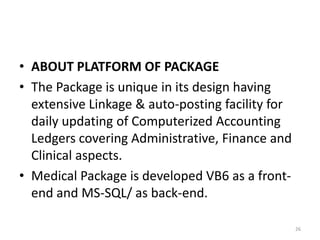 • ABOUT PLATFORM OF PACKAGE
• The Package is unique in its design having
extensive Linkage & auto-posting facility for
daily updating of Computerized Accounting
Ledgers covering Administrative, Finance and
Clinical aspects.
• Medical Package is developed VB6 as a front-
end and MS-SQL/ as back-end.
26
 