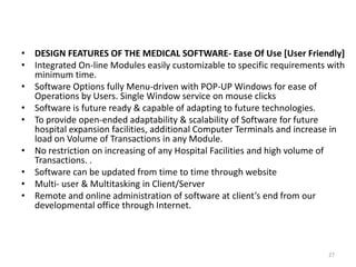 • DESIGN FEATURES OF THE MEDICAL SOFTWARE- Ease Of Use [User Friendly]
• Integrated On-line Modules easily customizable to specific requirements with
minimum time.
• Software Options fully Menu-driven with POP-UP Windows for ease of
Operations by Users. Single Window service on mouse clicks
• Software is future ready & capable of adapting to future technologies.
• To provide open-ended adaptability & scalability of Software for future
hospital expansion facilities, additional Computer Terminals and increase in
load on Volume of Transactions in any Module.
• No restriction on increasing of any Hospital Facilities and high volume of
Transactions. .
• Software can be updated from time to time through website
• Multi- user & Multitasking in Client/Server
• Remote and online administration of software at client’s end from our
developmental office through Internet.
27
 