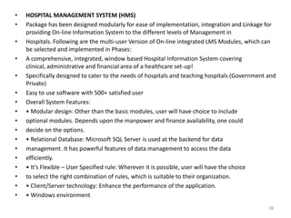 • HOSPITAL MANAGEMENT SYSTEM (HMS)
• Package has been designed modularly for ease of implementation, integration and Linkage for
providing On-line Information System to the different levels of Management in
• Hospitals. Following are the multi-user Version of On-line integrated LMS Modules, which can
be selected and implemented in Phases:
• A comprehensive, integrated, window based Hospital Information System covering
clinical, administrative and financial area of a healthcare set-up!
• Specifically designed to cater to the needs of hospitals and teaching hospitals (Government and
Private)
• Easy to use software with 500+ satisfied user
• Overall System Features:
• • Modular design: Other than the basic modules, user will have choice to include
• optional modules. Depends upon the manpower and finance availability, one could
• decide on the options.
• • Relational Database: Microsoft SQL Server is used at the backend for data
• management. It has powerful features of data management to access the data
• efficiently.
• • It’s Flexible – User Specified rule: Wherever it is possible, user will have the choice
• to select the right combination of rules, which is suitable to their organization.
• • Client/Server technology: Enhance the performance of the application.
• • Windows environment
28
 
