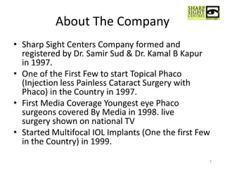 About The Company
• Sharp Sight Centers Company formed and
registered by Dr. Samir Sud & Dr. Kamal B Kapur
in 1997.
• One of the First Few to start Topical Phaco
(Injection less Painless Cataract Surgery with
Phaco) in the Country in 1997.
• First Media Coverage Youngest eye Phaco
surgeons covered By Media in 1998. live
surgery shown on national TV
• Started Multifocal IOL Implants (One the first Few
in the Country) in 1999.
3
 