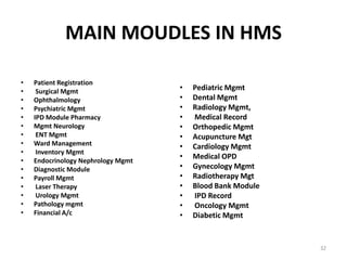 MAIN MOUDLES IN HMS
• Patient Registration
• Surgical Mgmt
• Ophthalmology
• Psychiatric Mgmt
• IPD Module Pharmacy
• Mgmt Neurology
• ENT Mgmt
• Ward Management
• Inventory Mgmt
• Endocrinology Nephrology Mgmt
• Diagnostic Module
• Payroll Mgmt
• Laser Therapy
• Urology Mgmt
• Pathology mgmt
• Financial A/c
• Pediatric Mgmt
• Dental Mgmt
• Radiology Mgmt,
• Medical Record
• Orthopedic Mgmt
• Acupuncture Mgt
• Cardiology Mgmt
• Medical OPD
• Gynecology Mgmt
• Radiotherapy Mgt
• Blood Bank Module
• IPD Record
• Oncology Mgmt
• Diabetic Mgmt
32
 