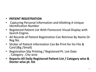 • PATIENT REGISTRATION
• Capturing Personal Information and Allotting A Unique
Identification Number
• Registered Patient List With Florescent Visual Display with
Search Engine.
• All Records of Patient Registration Can Retrieve By Name Or
Reg No.
• Sticker of Patient Information Can Be Print for his File &
Card (Big /Small)
• Registration Slip Printing / Registered Pt. List-Date
, Category , City wise
• Reports-All Daily Registered Patient List / Category wise &
Doctor wise pt. list
33
 