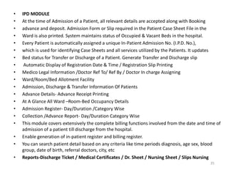 • IPD MODULE
• At the time of Admission of a Patient, all relevant details are accepted along with Booking
• advance and deposit. Admission Form or Slip required in the Patient Case Sheet File in the
• Ward is also printed. System maintains status of Occupied & Vacant Beds in the hospital.
• Every Patient is automatically assigned a unique In-Patient Admission No. (I.P.D. No.),
• which is used for identifying Case Sheets and all services utilized by the Patients. It updates
• Bed status for Transfer or Discharge of a Patient. Generate Transfer and Discharge slip
• Automatic Display of Registration Date & Time / Registration Slip Printing
• Medico Legal Information /Doctor Ref To/ Ref By / Doctor In charge Assigning
• Ward/Room/Bed Allotment Facility
• Admission, Discharge & Transfer Information Of Patients
• Advance Details- Advance Receipt Printing
• At A Glance All Ward –Room-Bed Occupancy Details
• Admission Register- Day/Duration /Category Wise
• Collection /Advance Report- Day/Duration Category Wise
• This module covers extensively the complete billing functions involved from the date and time of
admission of a patient till discharge from the hospital.
• Enable generation of in-patient register and billing register.
• You can search patient detail based on any criteria like time periods diagnosis, age sex, blood
group, date of birth, referral doctors, city, etc
• Reports-Discharge Ticket / Medical Certificates / Dr. Sheet / Nursing Sheet / Slips Nursing
35
 