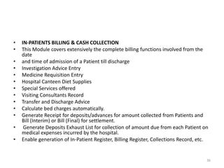 • IN-PATIENTS BILLING & CASH COLLECTION
• This Module covers extensively the complete billing functions involved from the
date
• and time of admission of a Patient till discharge
• Investigation Advice Entry
• Medicine Requisition Entry
• Hospital Canteen Diet Supplies
• Special Services offered
• Visiting Consultants Record
• Transfer and Discharge Advice
• Calculate bed charges automatically.
• Generate Receipt for deposits/advances for amount collected from Patients and
Bill (Interim) or Bill (Final) for settlement.
• Generate Deposits Exhaust List for collection of amount due from each Patient on
medical expenses incurred by the hospital.
• Enable generation of In-Patient Register, Billing Register, Collections Record, etc.
36
 