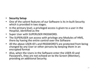 • Security Setup
• One of the salient features of our Software is its in-built Security
which is provided in two stages.
• In the primary level, a privileged access is given to a user in the
Hospital, identified as the
• Super User with SUPERUSER PASSWORD.
• The SUPERUSER can access with privilege any Modules of HMS,
there by having the entire control over the Software
• All the above USER-ID's and PASSWORD'S are protected from being
changed by any User or other persons by keeping them in an
encrypted format
• Also, when the Users in the Software enter the USER-ID and
Password’s, they are not echoed on to the Screen (Monitor),
providing an additional Security.
37
 