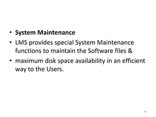 • System Maintenance
• LMS provides special System Maintenance
functions to maintain the Software files &
• maximum disk space availability in an efficient
way to the Users.
38
 