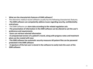 • What are the characteristic features of EMR software?
• The electronic medical record software usually has the following characteristic features.
• -The EMR software can competently address issues regarding security, confidentiality
• and privacy
• -The EMR software can store data according to the related regulation acts
• -The presentation of information in the EMR software can be altered to suit the user’s
• preference and requirements
• -Users can retrieve selected information
• -A computerized version of a patient’s record, along with progress notes and treatment
• plans can be created with ease
• -The EMR software has automatic security measures All patient files can be password
• protected in the EMR software
• -A signature of the last user is stored in the software to easily track the users of the
• EMR software
39
 
