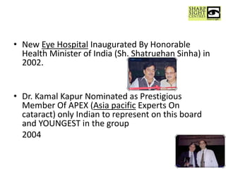 • New Eye Hospital Inaugurated By Honorable
Health Minister of India (Sh. Shatrughan Sinha) in
2002.
• Dr. Kamal Kapur Nominated as Prestigious
Member Of APEX (Asia pacific Experts On
cataract) only Indian to represent on this board
and YOUNGEST in the group
2004
4
 