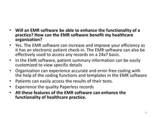 • Will an EMR software be able to enhance the functionality of a
practice? How can the EMR software benefit my healthcare
organization?
• Yes. The EMR software can increase and improve your efficiency as
it has an electronic patient check-in. The EMR software can also be
effectively used to access any records on a 24x7 basis.
• In the EMR software, patient summary information can be easily
customized to view specific details
• Organization can experience accurate and error-free coding with
the help of the coding functions and templates in the EMR software
• Patients can easily access the results of their tests.
• Experience the quality Paperless records
• All these features of the EMR software can enhance the
functionality of healthcare practice.
41
 